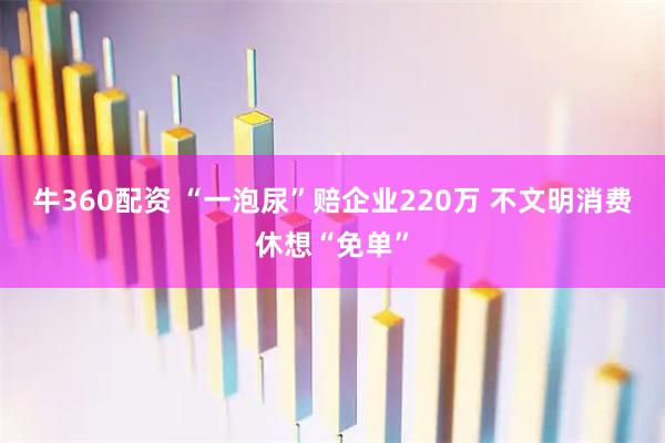 牛360配资 “一泡尿”赔企业220万 不文明消费休想“免单”