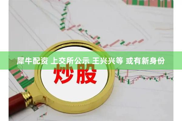 犀牛配资 上交所公示 王兴兴等 或有新身份