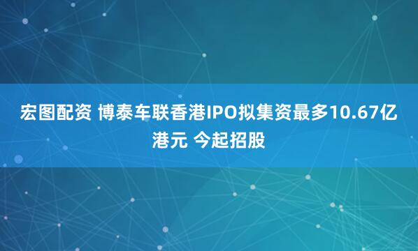宏图配资 博泰车联香港IPO拟集资最多10.67亿港元 今起招股