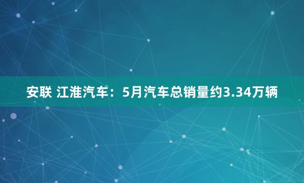 安联 江淮汽车：5月汽车总销量约3.34万辆