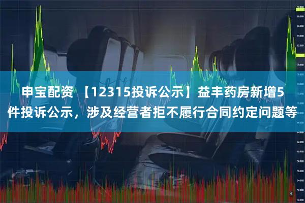 申宝配资 【12315投诉公示】益丰药房新增5件投诉公示，涉及经营者拒不履行合同约定问题等
