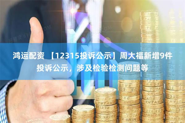 鸿运配资 【12315投诉公示】周大福新增9件投诉公示，涉及检验检测问题等