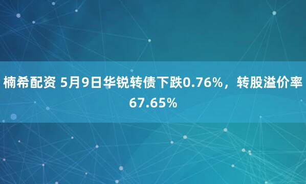 楠希配资 5月9日华锐转债下跌0.76%，转股溢价率67.65%