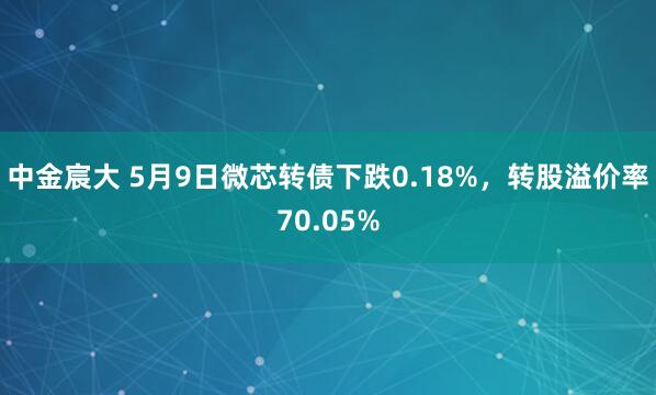 中金宸大 5月9日微芯转债下跌0.18%，转股溢价率70.05%