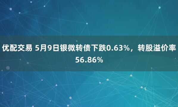 优配交易 5月9日银微转债下跌0.63%，转股溢价率56.86%