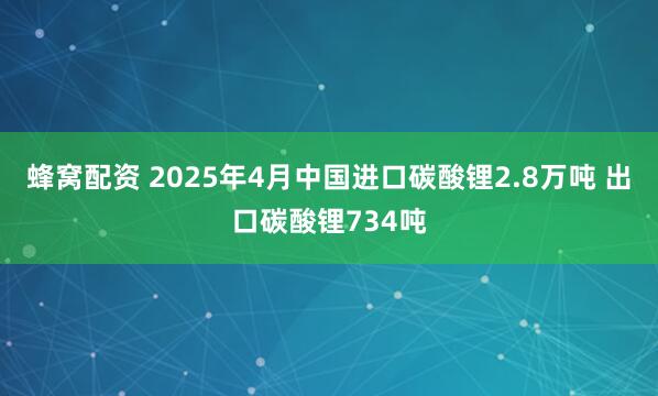 蜂窝配资 2025年4月中国进口碳酸锂2.8万吨 出口碳酸锂734吨