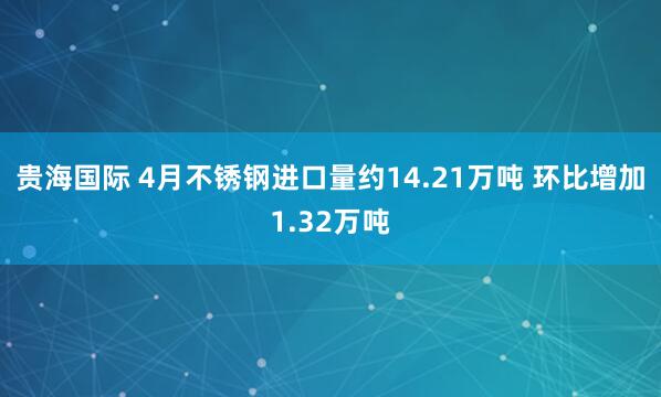 贵海国际 4月不锈钢进口量约14.21万吨 环比增加1.32万吨