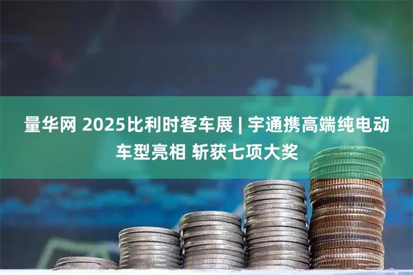 量华网 2025比利时客车展 | 宇通携高端纯电动车型亮相 斩获七项大奖