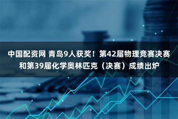 中国配资网 青岛9人获奖！第42届物理竞赛决赛和第39届化学奥林匹克（决赛）成绩出炉