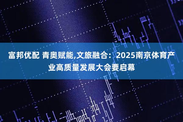 富邦优配 青奥赋能,文旅融合：2025南京体育产业高质量发展大会要启幕