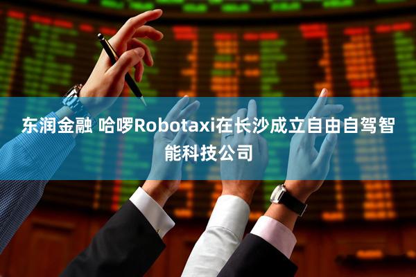东润金融 哈啰Robotaxi在长沙成立自由自驾智能科技公司