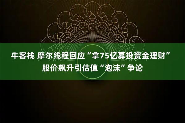 牛客栈 摩尔线程回应“拿75亿募投资金理财” 股价飙升引估值“泡沫”争论