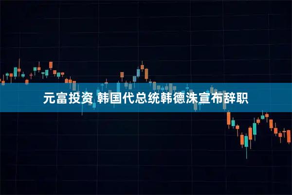 元富投资 韩国代总统韩德洙宣布辞职