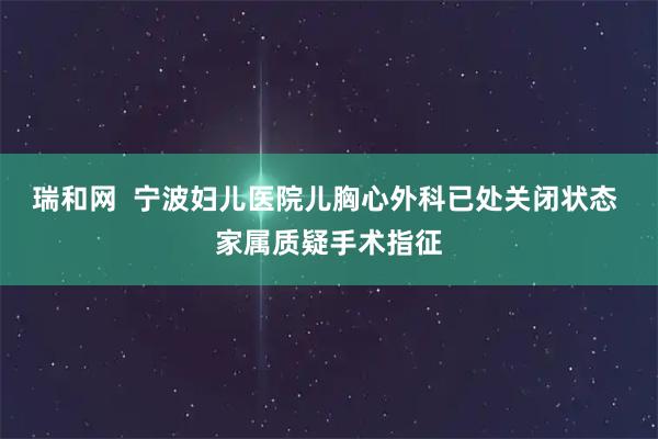 瑞和网  宁波妇儿医院儿胸心外科已处关闭状态 家属质疑手术指征